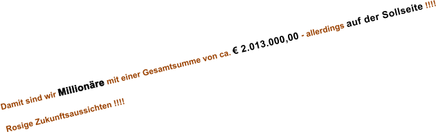 Damit sind wir Millionre mit einer Gesamtsumme von ca.  2.013.000,00 - allerdings auf der Sollseite !!!!  Rosige Zukunftsaussichten !!!!