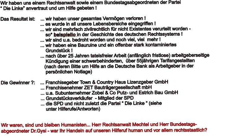 Wir haben uns einem Rechtsanwalt sowie einem Bundestagsabgeordneten der Partei  Die Linke anvertraut und um Hilfe gebeten !  Das Resultat ist:    ... wir haben unser gesamtes Vermgen verloren !                               ... es wurde in all unsere Lebensbereiche eingegriffen !                               ... wir sind mehrfach zivilrechtlich fr nicht Existentes verurteilt worden -                                    so* beispiello in der Geschichte des deutschen Rechtssystems !                               ... wir sind u.a. bedroht worden und noch viel, viel  mehr !                               ... wir haben eine Bauruine und ein offenbar stark kontaminiertes                                    Grundstck !                               ... nach ber 25 Jahren tatelsfreier Arbeit (anfnglich fristlose) arbeitgeberseitige                                    Kndigung einer schwerbehinderten,  ber 55jhrigen Tarifangestellten                                  (nach deren Bitte um Hilfe an die Deutsche Bank als Arbeitgeber in der                                    persnlichen Notlage)  Die Gewinner ?:    ... Franchisegeber Town & Country Haus Lizenzgeber GmbH                               ... Franchisenehmer ZET Bautrgergesellschaft mbH                               ... u.a. Subunternehmer Zobel & Co Putz- und Estrich Bau GmbH                                ... Grundstcksverkufer  - Mitglied der SPD                                ... die SPD und nicht zuletzt die Partei  Die Linke  (siehe                                    unter Hilferufe/Antworten)   Wir waren, sind und bleiben Humanisten... Herr Rechtsanwalt Mechtel und Herr Bundestags- abgeordneter Dr.Gysi - war Ihr Handeln auf unseren Hilferuf human und vor allem rechtsstaatlich?